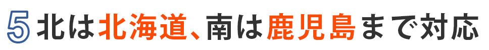 5.北は北海道、南は鹿児島まで対応